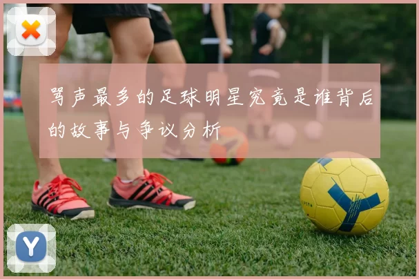 骂声最多的足球明星究竟是谁背后的故事与争议分析