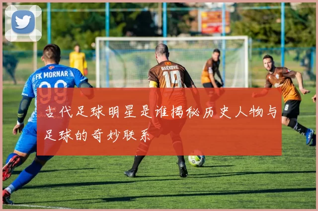 古代足球明星是谁揭秘历史人物与足球的奇妙联系