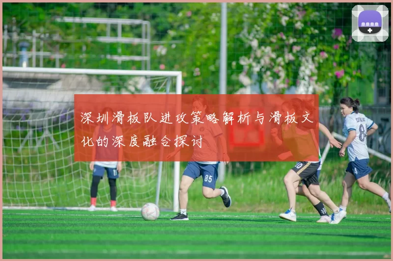 深圳滑板队进攻策略解析与滑板文化的深度融合探讨