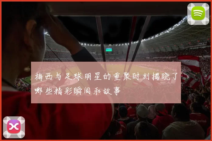 梅西与足球明星的重聚时刻揭晓了哪些精彩瞬间和故事