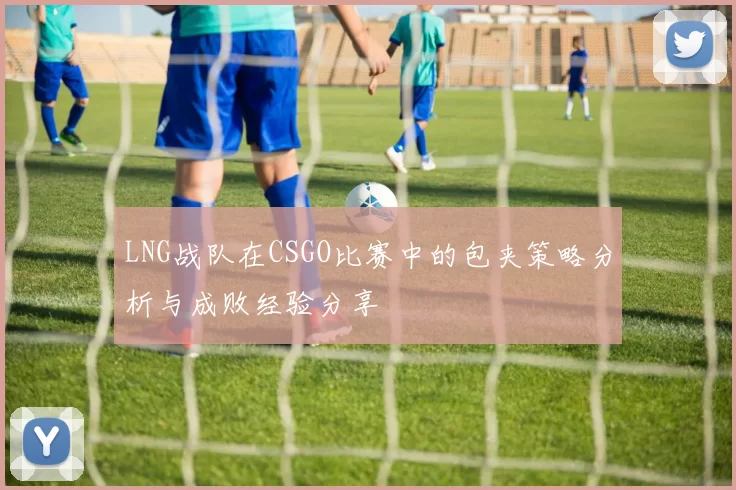 LNG战队在CSGO比赛中的包夹策略分析与成败经验分享