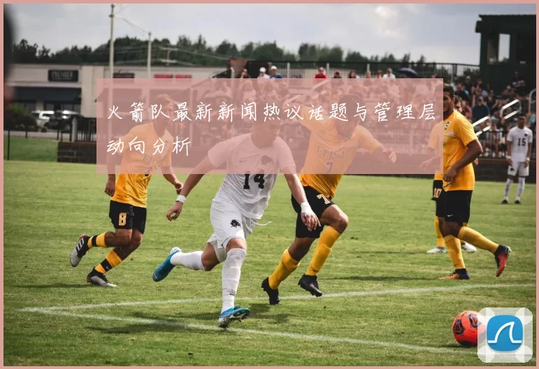 火箭队最新新闻热议话题与管理层动向分析