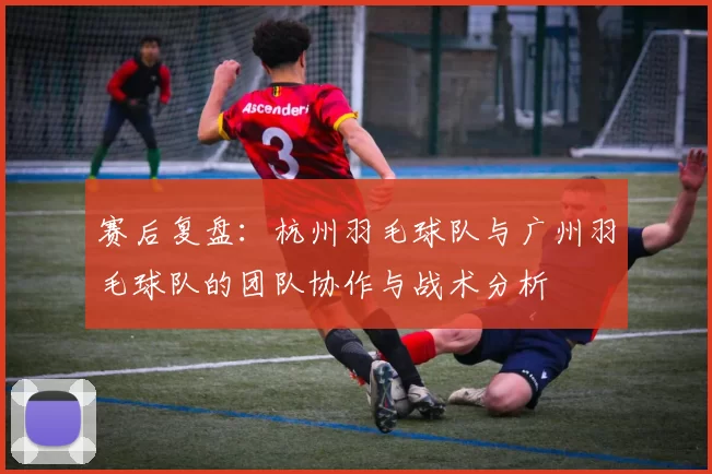 赛后复盘：杭州羽毛球队与广州羽毛球队的团队协作与战术分析