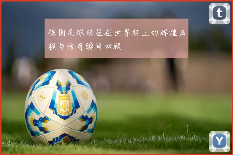 德国足球明星在世界杯上的辉煌历程与传奇瞬间回顾