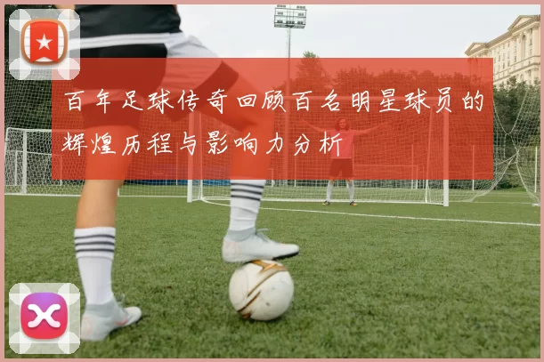 百年足球传奇回顾百名明星球员的辉煌历程与影响力分析