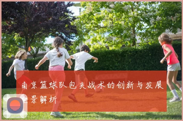 南京篮球队包夹战术的创新与发展全景解析