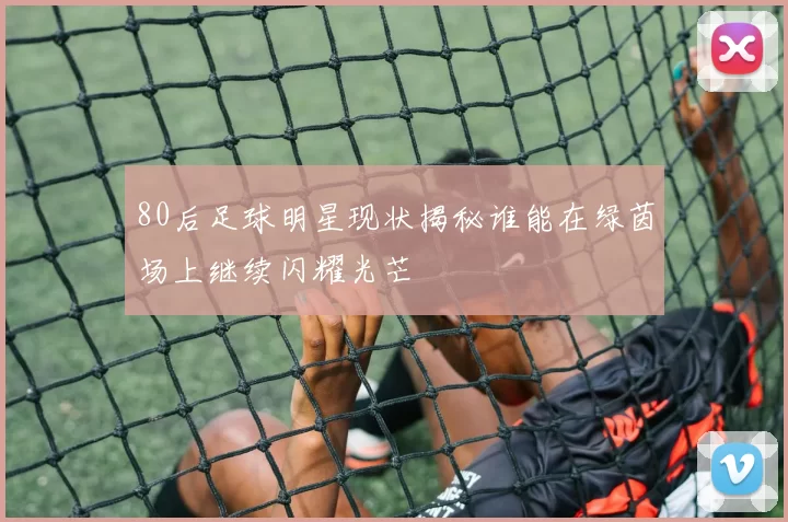 80后足球明星现状揭秘谁能在绿茵场上继续闪耀光芒