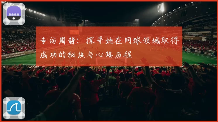 专访周静：探寻她在网球领域取得成功的秘诀与心路历程