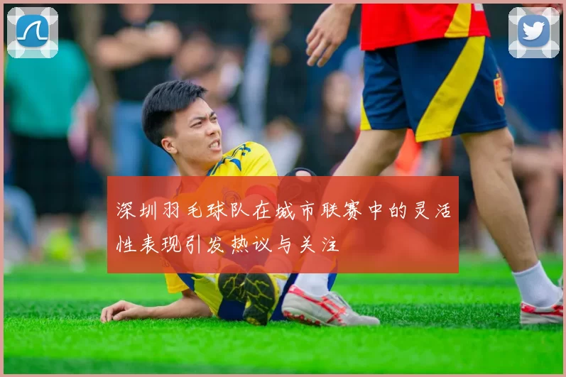 深圳羽毛球队在城市联赛中的灵活性表现引发热议与关注