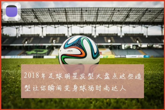 2018年足球明星发型大盘点这些造型让你瞬间变身球场时尚达人