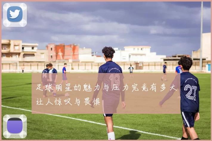 足球明星的魅力与压力究竟有多大让人惊叹与畏惧