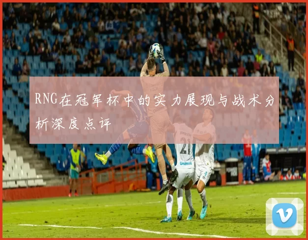 RNG在冠军杯中的实力展现与战术分析深度点评