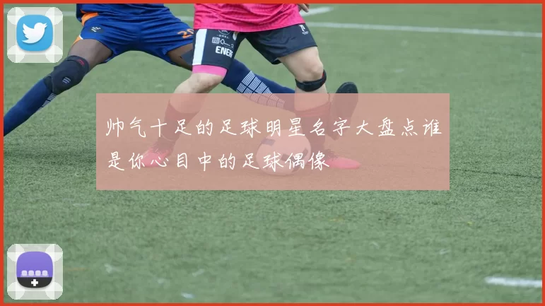 帅气十足的足球明星名字大盘点谁是你心目中的足球偶像