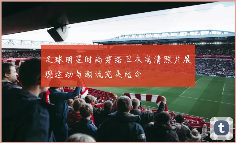 足球明星时尚穿搭卫衣高清照片展现运动与潮流完美结合