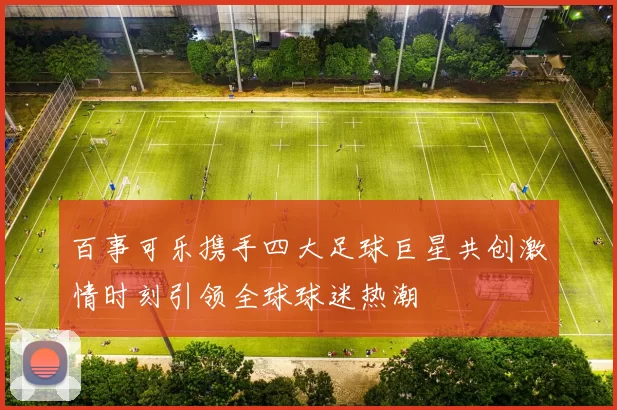 百事可乐携手四大足球巨星共创激情时刻引领全球球迷热潮