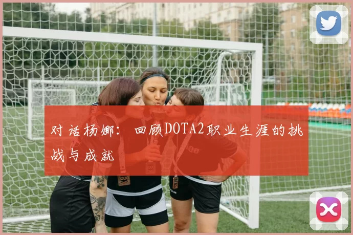 对话杨娜：回顾DOTA2职业生涯的挑战与成就
